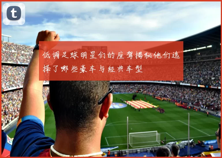 低调足球明星们的座驾揭秘他们选择了哪些豪车与经典车型