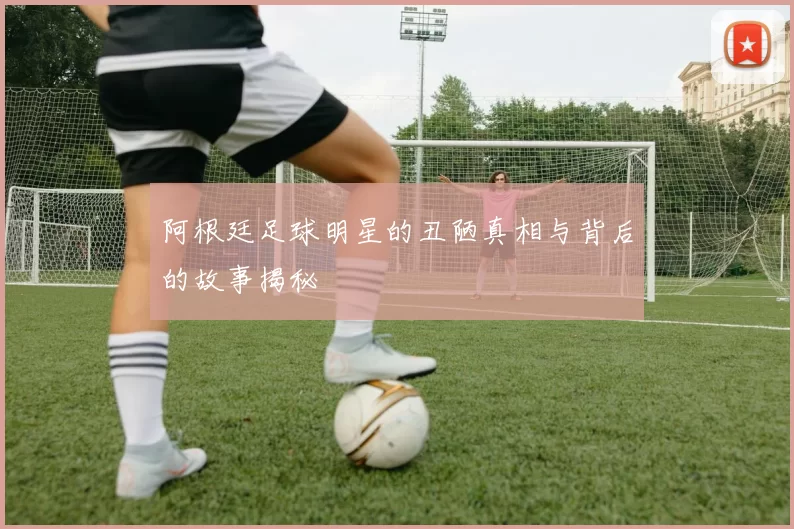 阿根廷足球明星的丑陋真相与背后的故事揭秘