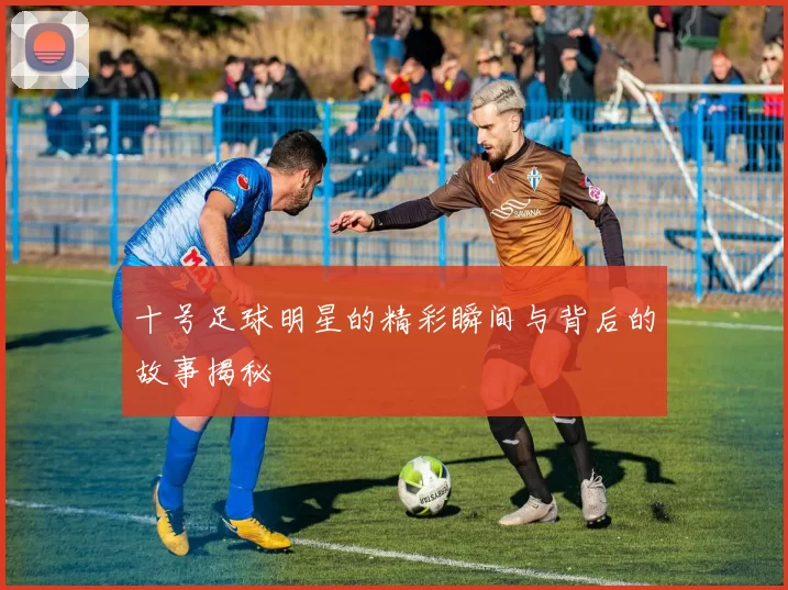 十号足球明星的精彩瞬间与背后的故事揭秘