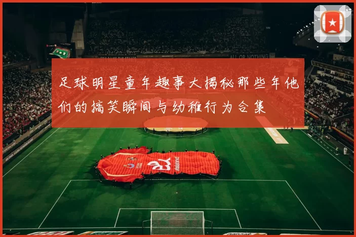 足球明星童年趣事大揭秘那些年他们的搞笑瞬间与幼稚行为合集