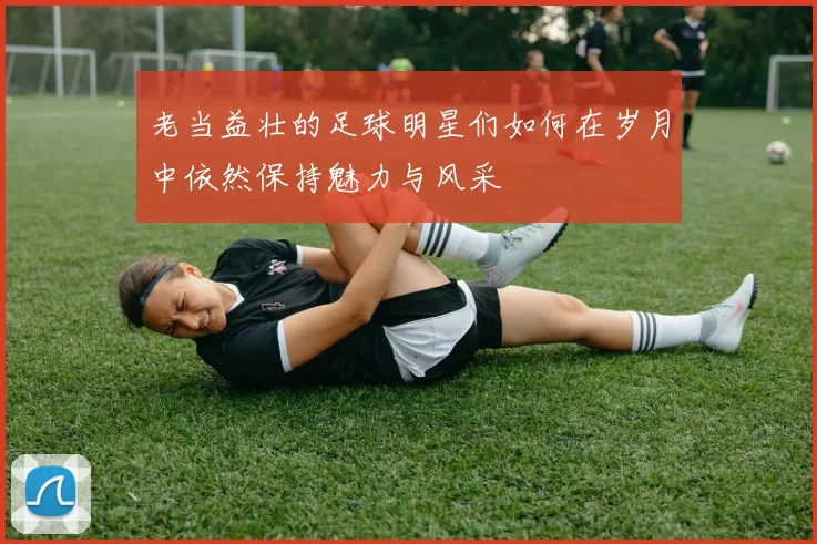 老当益壮的足球明星们如何在岁月中依然保持魅力与风采