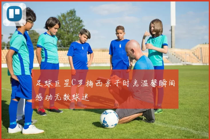 足球巨星C罗梅西亲子时光温馨瞬间感动无数球迷