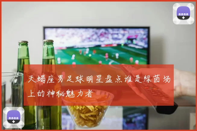 天蝎座男足球明星盘点谁是绿茵场上的神秘魅力者