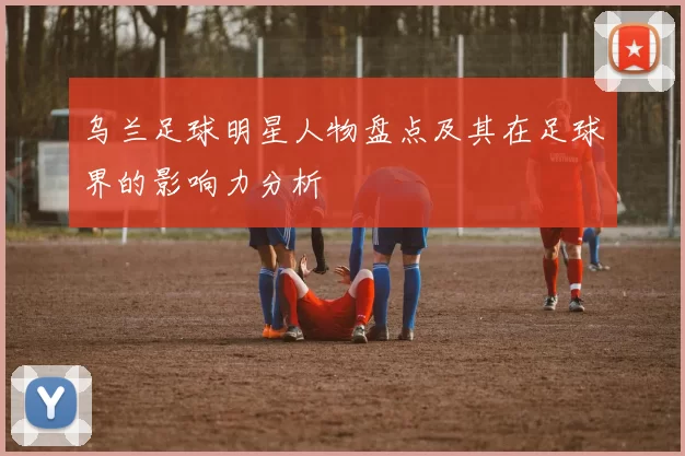乌兰足球明星人物盘点及其在足球界的影响力分析