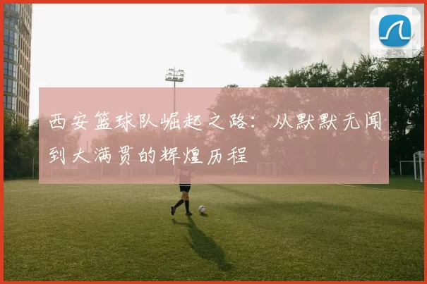 西安篮球队崛起之路：从默默无闻到大满贯的辉煌历程
