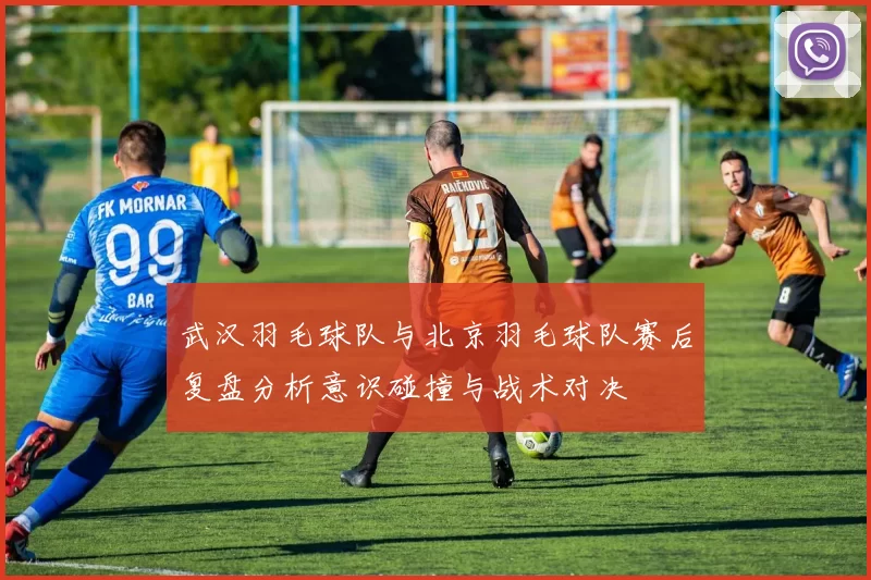 武汉羽毛球队与北京羽毛球队赛后复盘分析意识碰撞与战术对决