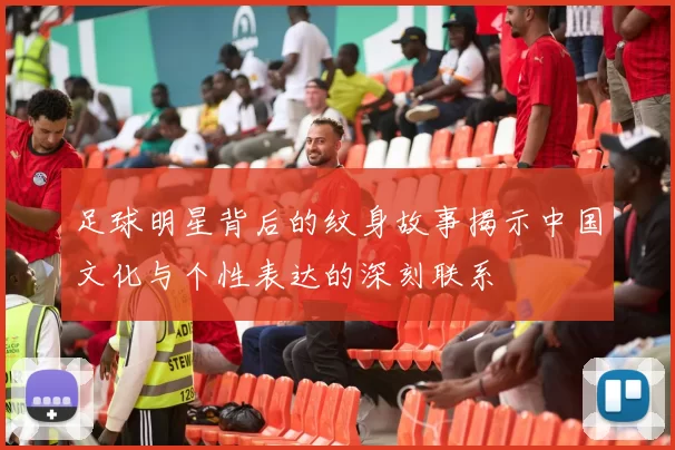 足球明星背后的纹身故事揭示中国文化与个性表达的深刻联系
