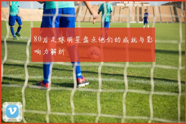 80后足球明星盘点他们的成就与影响力解析