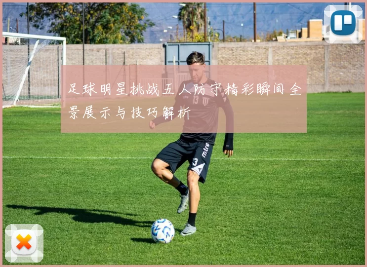 足球明星挑战五人防守精彩瞬间全景展示与技巧解析