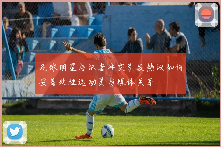 足球明星与记者冲突引发热议如何妥善处理运动员与媒体关系