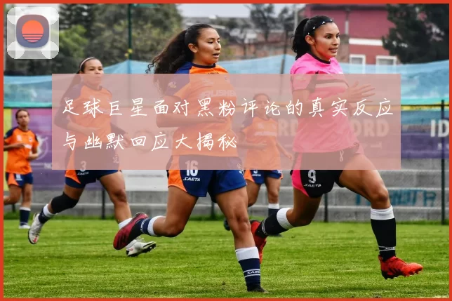 足球巨星面对黑粉评论的真实反应与幽默回应大揭秘