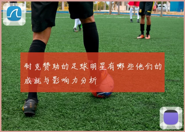 耐克赞助的足球明星有哪些他们的成就与影响力分析