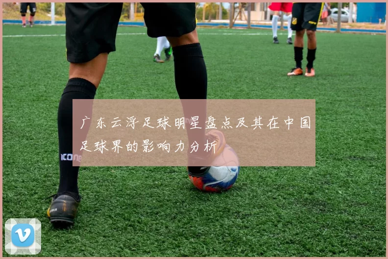 广东云浮足球明星盘点及其在中国足球界的影响力分析