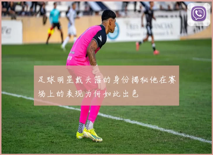 足球明星戴头箍的身份揭秘他在赛场上的表现为何如此出色