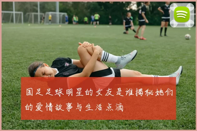 国足足球明星的女友是谁揭秘她们的爱情故事与生活点滴