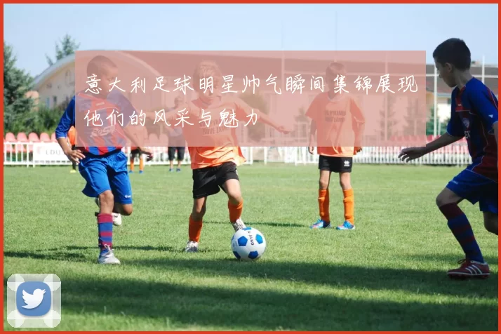 意大利足球明星帅气瞬间集锦展现他们的风采与魅力