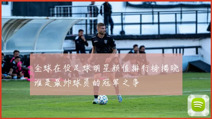 全球在役足球明星颜值排行榜揭晓谁是最帅球员的冠军之争
