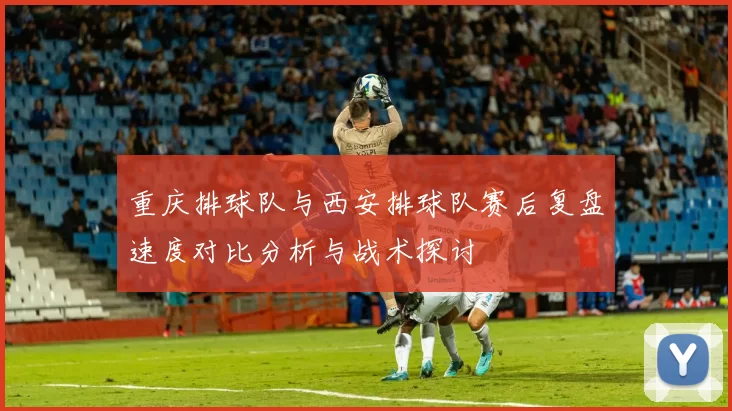 重庆排球队与西安排球队赛后复盘速度对比分析与战术探讨