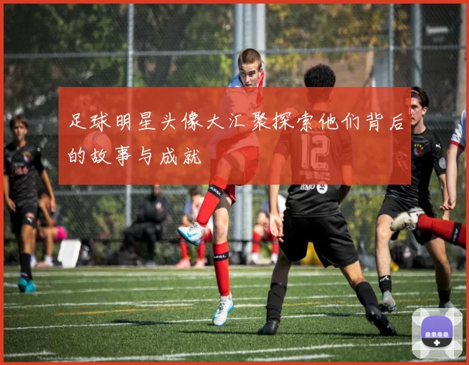足球明星头像大汇聚探索他们背后的故事与成就