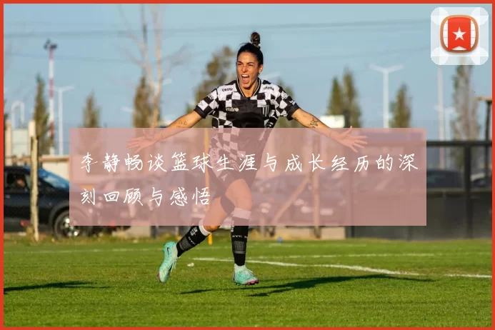 李静畅谈篮球生涯与成长经历的深刻回顾与感悟