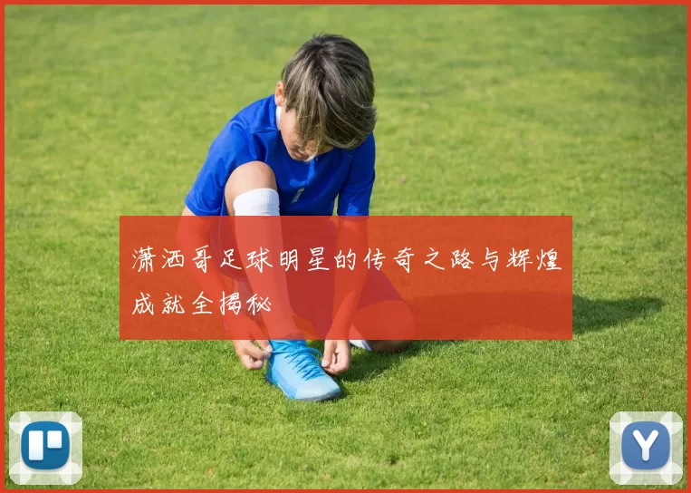 潇洒哥足球明星的传奇之路与辉煌成就全揭秘