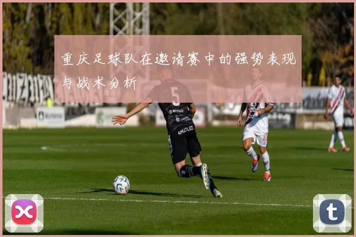 重庆足球队在邀请赛中的强势表现与战术分析
