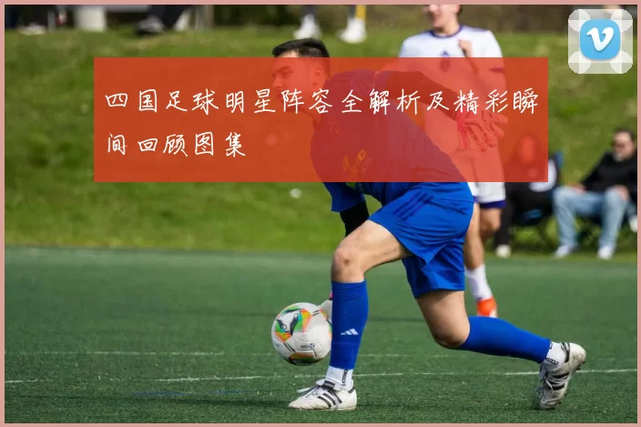 四国足球明星阵容全解析及精彩瞬间回顾图集