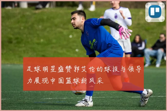 足球明星盛赞郭艾伦的球技与领导力展现中国篮球新风采