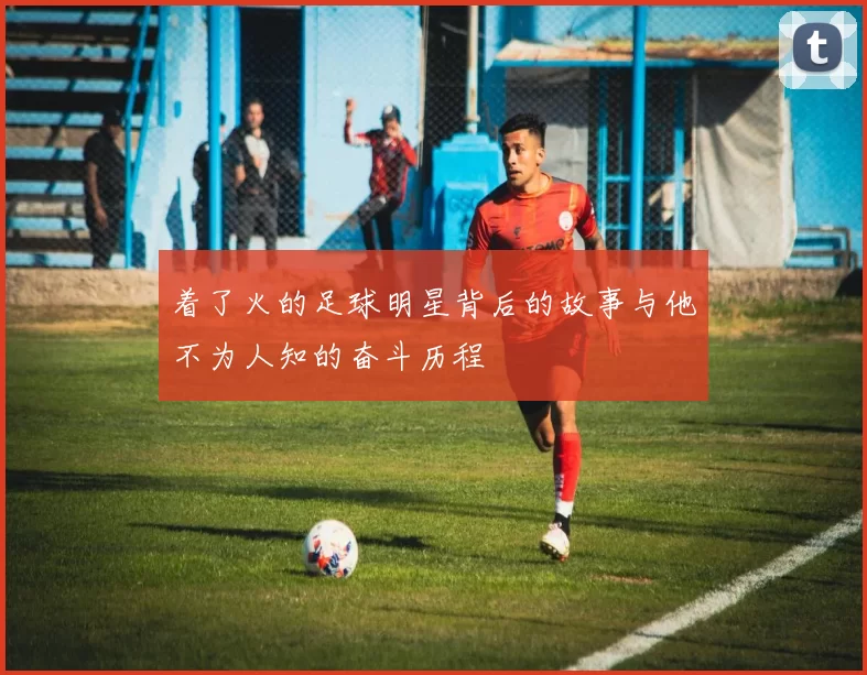 着了火的足球明星背后的故事与他不为人知的奋斗历程