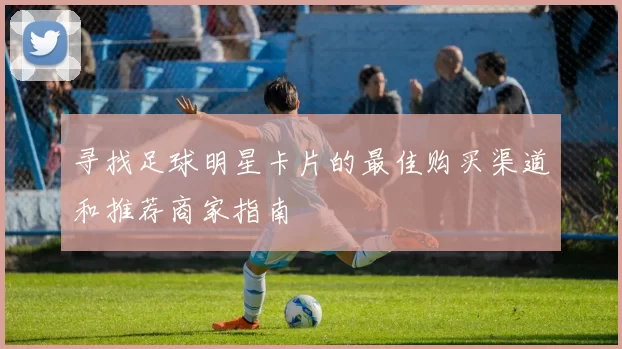 寻找足球明星卡片的最佳购买渠道和推荐商家指南