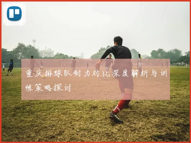 重庆排球队耐力对比深度解析与训练策略探讨
