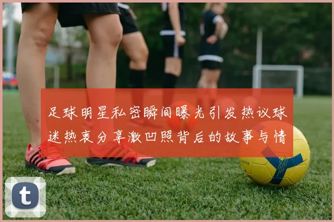 足球明星私密瞬间曝光引发热议球迷热衷分享激凹照背后的故事与情感
