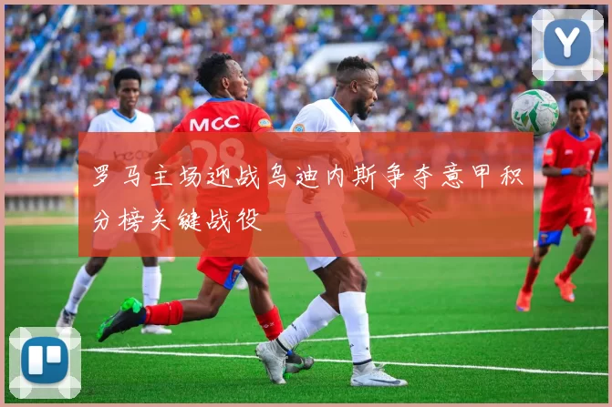 罗马主场迎战乌迪内斯争夺意甲积分榜关键战役
