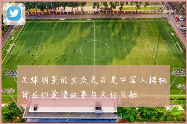 足球明星的女友是否是中国人揭秘背后的爱情故事与文化交融