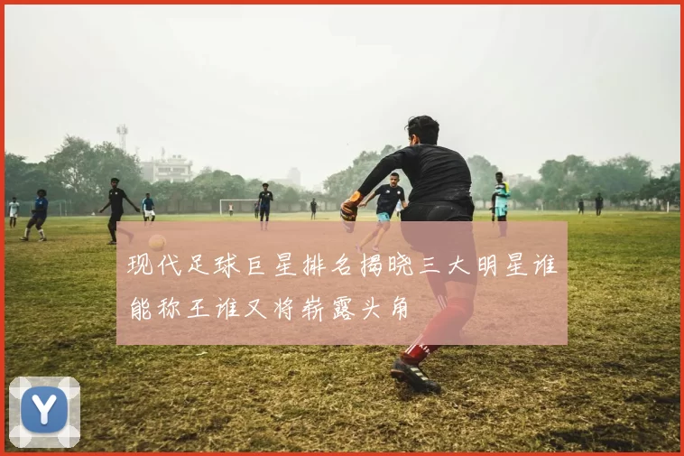 现代足球巨星排名揭晓三大明星谁能称王谁又将崭露头角