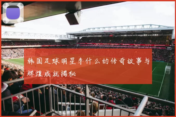 韩国足球明星李什么的传奇故事与辉煌成就揭秘