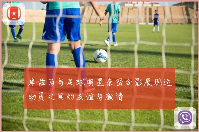库兹马与足球明星亲密合影展现运动员之间的友谊与激情
