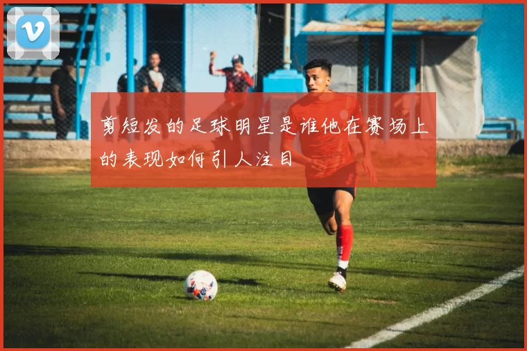 剪短发的足球明星是谁他在赛场上的表现如何引人注目