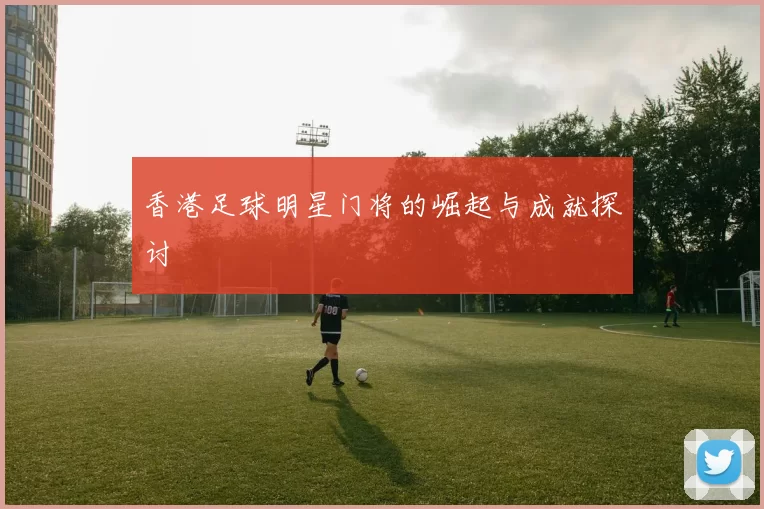 香港足球明星门将的崛起与成就探讨