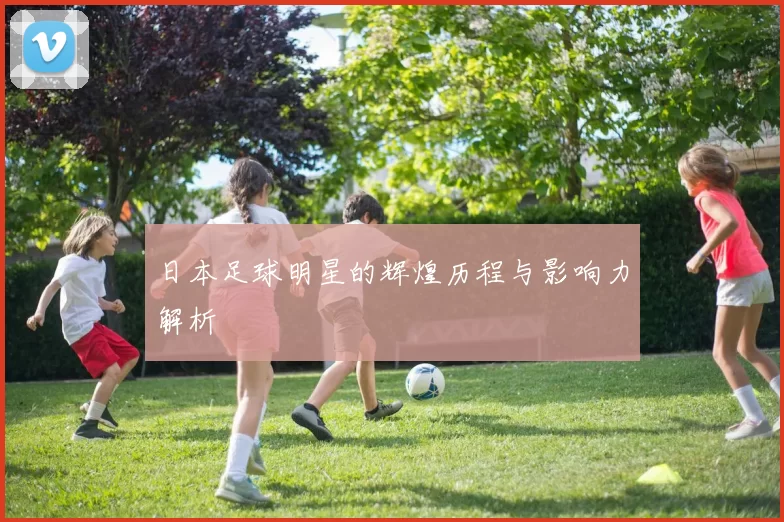 日本足球明星的辉煌历程与影响力解析