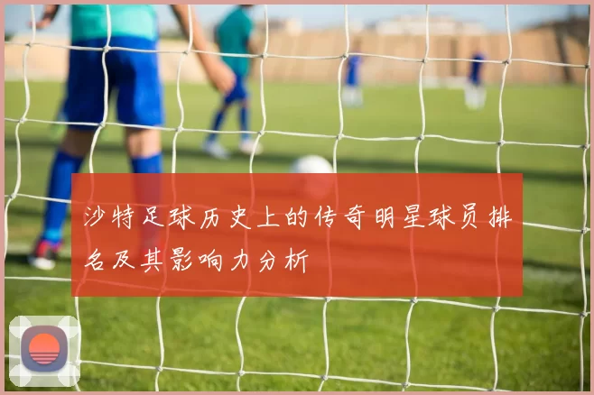 沙特足球历史上的传奇明星球员排名及其影响力分析