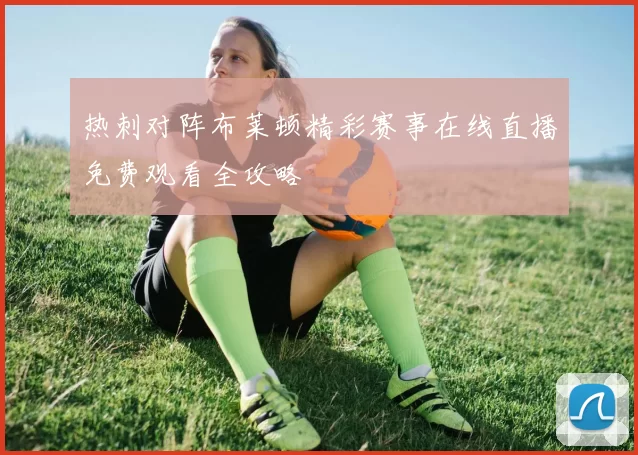 热刺对阵布莱顿精彩赛事在线直播免费观看全攻略