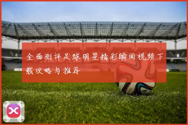 全面测评足球明星精彩瞬间视频下载攻略与推荐