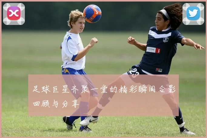 足球巨星齐聚一堂的精彩瞬间合影回顾与分享