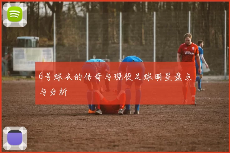6号球衣的传奇与现役足球明星盘点与分析