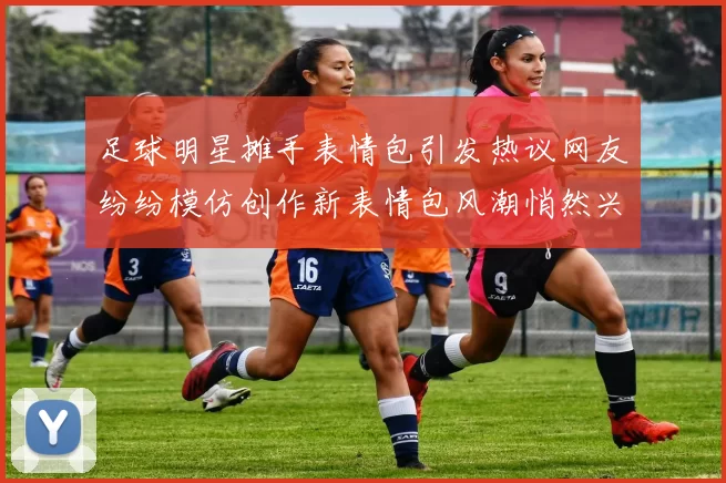 足球明星摊手表情包引发热议网友纷纷模仿创作新表情包风潮悄然兴起