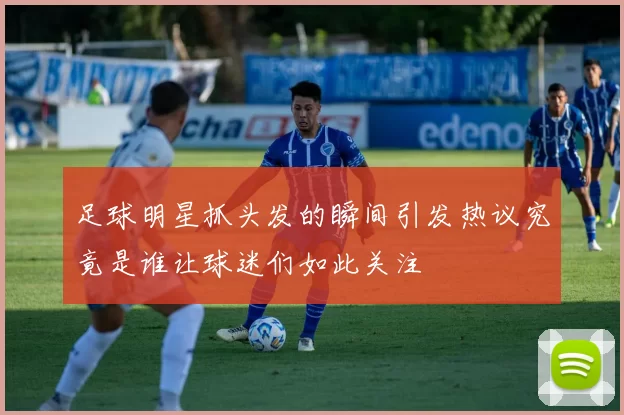 足球明星抓头发的瞬间引发热议究竟是谁让球迷们如此关注