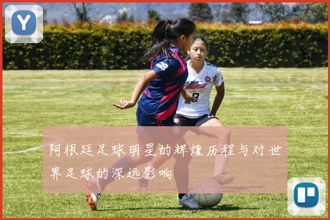 阿根廷足球明星的辉煌历程与对世界足球的深远影响
