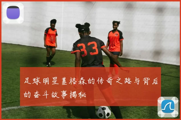 足球明星基格森的传奇之路与背后的奋斗故事揭秘