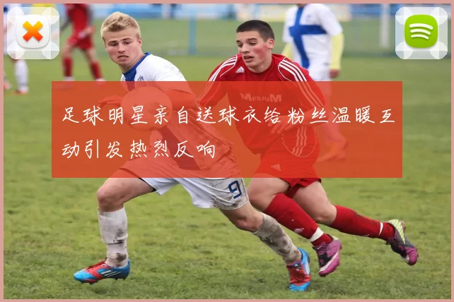 足球明星亲自送球衣给粉丝温暖互动引发热烈反响